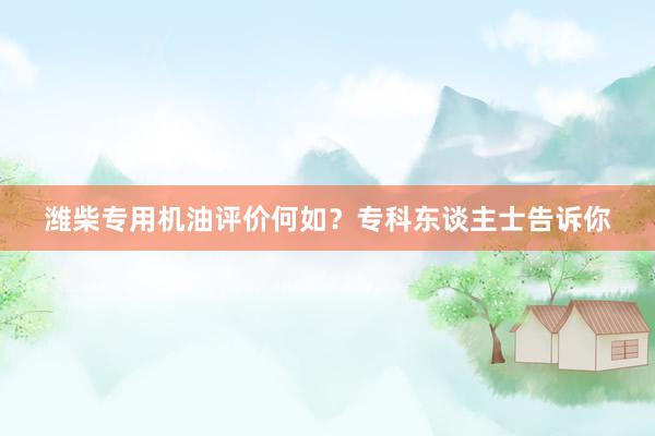 潍柴专用机油评价何如？专科东谈主士告诉你